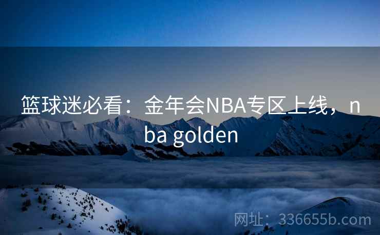 篮球迷必看：金年会NBA专区上线，nba golden