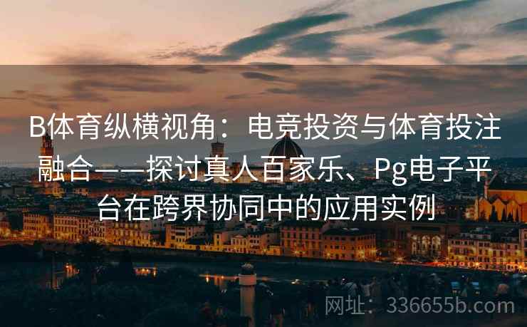 B体育纵横视角：电竞投资与体育投注融合——探讨真人百家乐、Pg电子平台在跨界协同中的应用实例