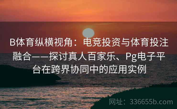 B体育纵横视角：电竞投资与体育投注融合——探讨真人百家乐、Pg电子平台在跨界协同中的应用实例