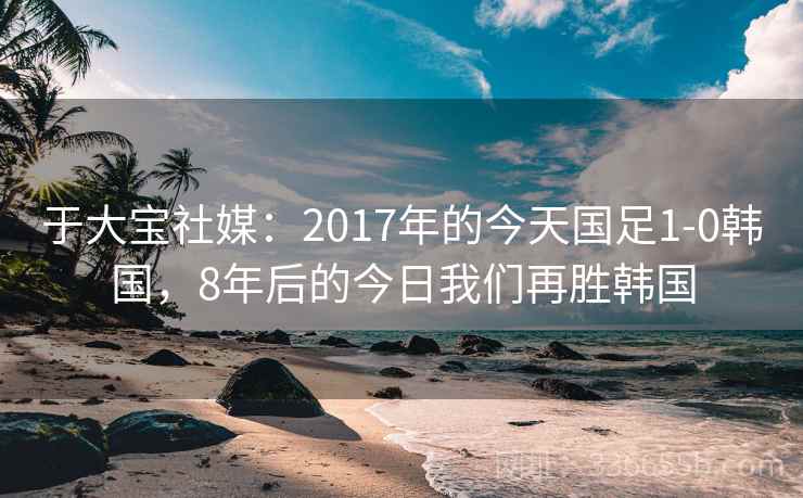 于大宝社媒：2017年的今天国足1-0韩国，8年后的今日我们再胜韩国
