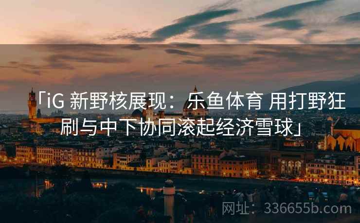 「iG 新野核展现:乐鱼体育 用打野狂刷与中下协同滚起经济雪球」 「iG 新野核展现:乐鱼体育 用打野狂刷与中下协同滚起经济雪球」