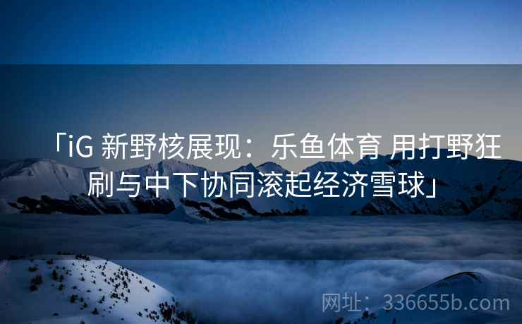 「iG 新野核展现:乐鱼体育 用打野狂刷与中下协同滚起经济雪球」 「iG 新野核展现:乐鱼体育 用打野狂刷与中下协同滚起经济雪球」