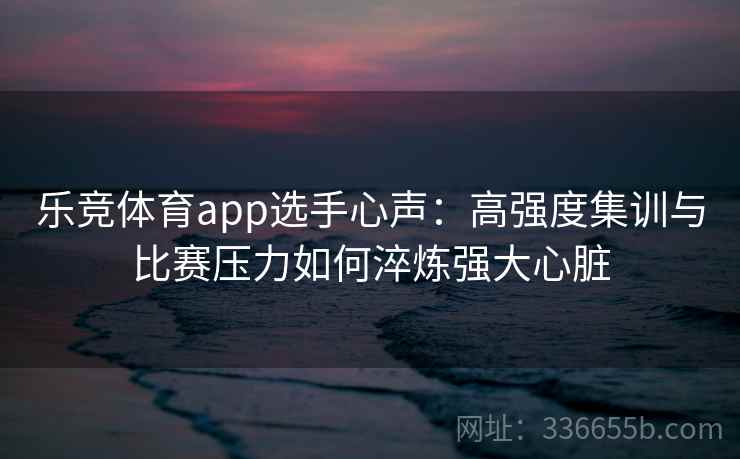 乐竞体育app选手心声：高强度集训与比赛压力如何淬炼强大心脏