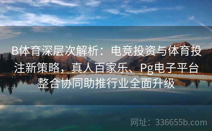 B体育深层次解析：电竞投资与体育投注新策略，真人百家乐、Pg电子平台整合协同助推行业全面升级