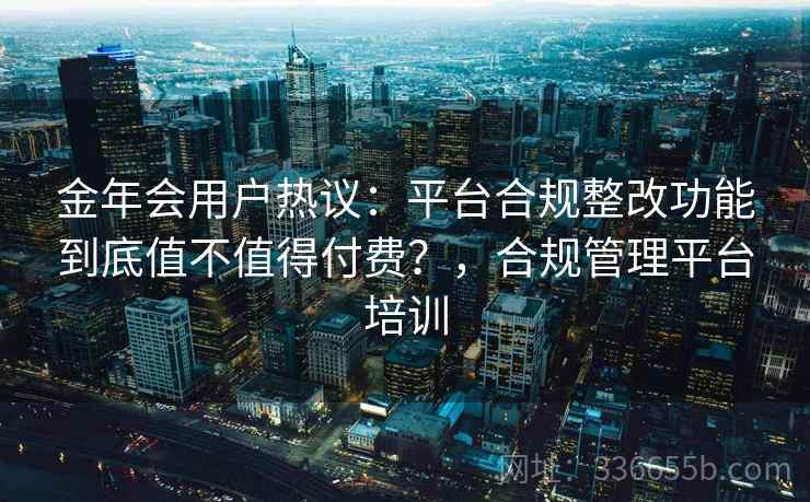 金年会用户热议：平台合规整改功能到底值不值得付费？，合规管理平台培训