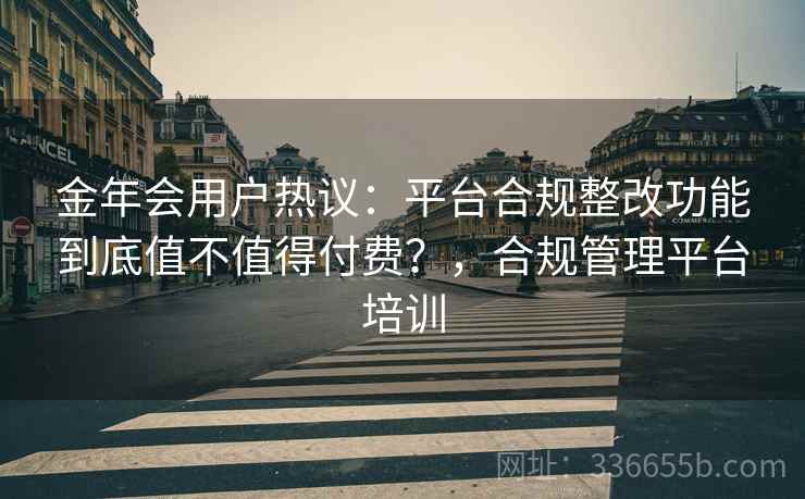 金年会用户热议：平台合规整改功能到底值不值得付费？，合规管理平台培训