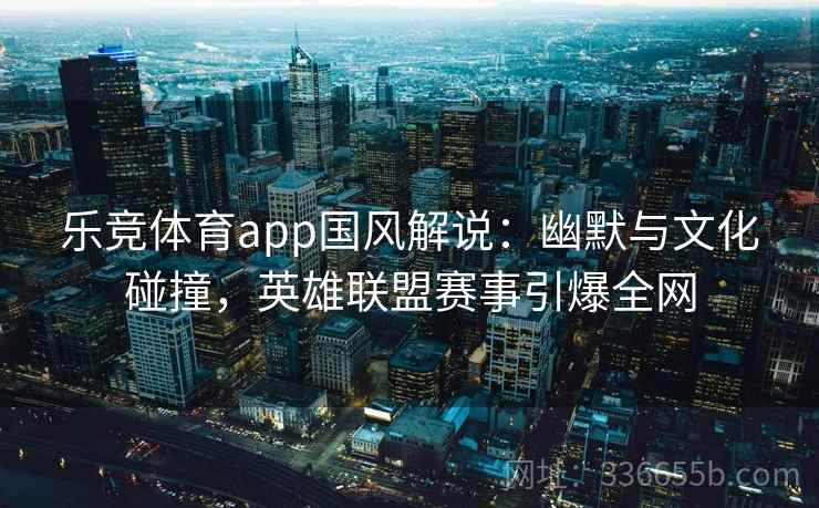 乐竞体育app国风解说：幽默与文化碰撞，英雄联盟赛事引爆全网