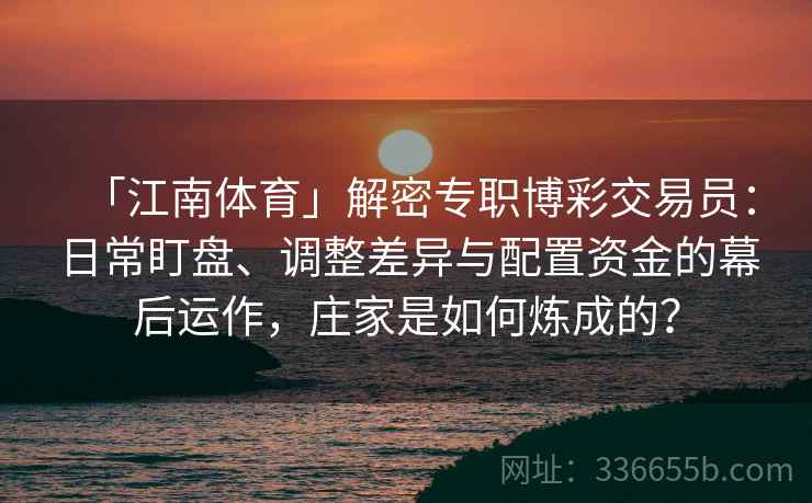 「江南体育」解密专职博彩交易员：日常盯盘、调整差异与配置资金的幕后运作，庄家是如何炼成的？