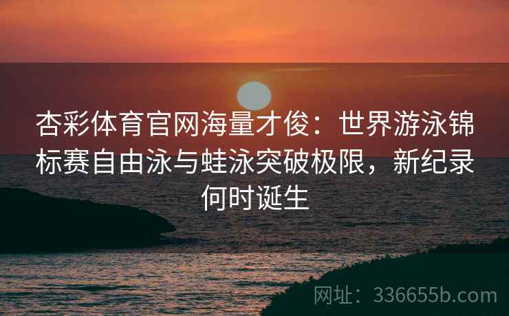 杏彩体育官网海量才俊：世界游泳锦标赛自由泳与蛙泳突破极限，新纪录何时诞生