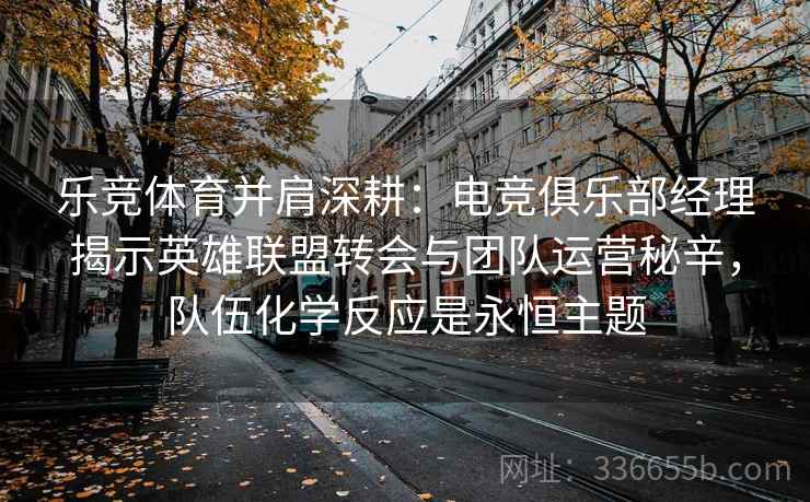 乐竞体育并肩深耕：电竞俱乐部经理揭示英雄联盟转会与团队运营秘辛，队伍化学反应是永恒主题