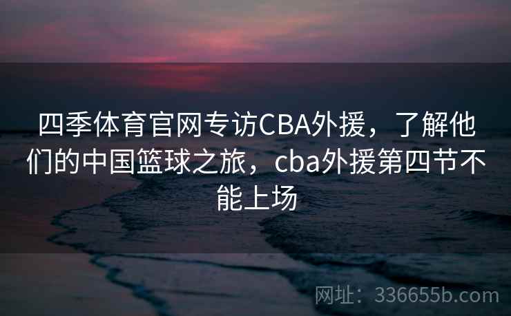 四季体育官网专访CBA外援，了解他们的中国篮球之旅，cba外援第四节不能上场