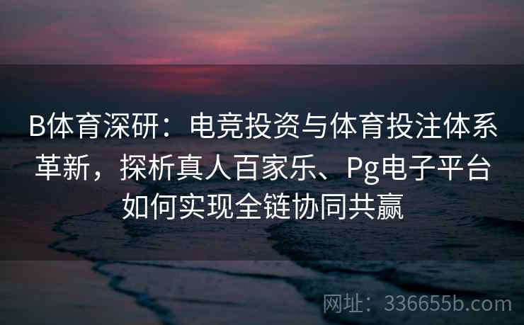 B体育深研：电竞投资与体育投注体系革新，探析真人百家乐、Pg电子平台如何实现全链协同共赢