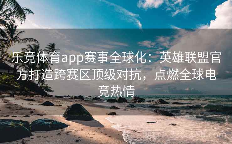 乐竞体育app赛事全球化：英雄联盟官方打造跨赛区顶级对抗，点燃全球电竞热情