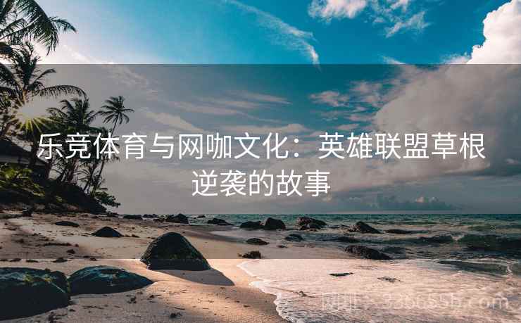 乐竞体育与网咖文化:英雄联盟草根逆袭的故事 乐竞体育与网咖文化:英雄联盟草根逆袭的故事