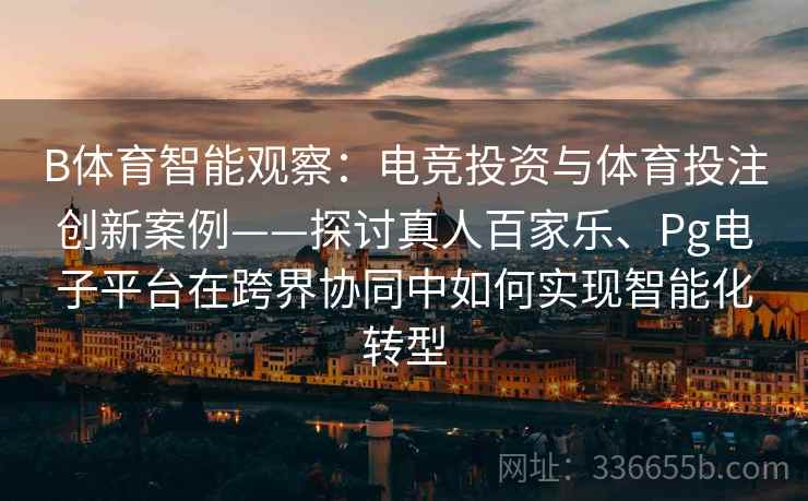 B体育智能观察：电竞投资与体育投注创新案例——探讨真人百家乐、Pg电子平台在跨界协同中如何实现智能化转型