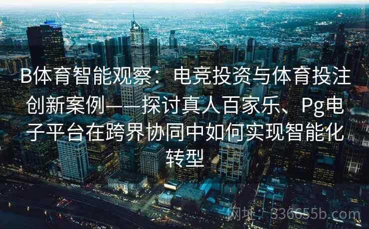 B体育智能观察：电竞投资与体育投注创新案例——探讨真人百家乐、Pg电子平台在跨界协同中如何实现智能化转型