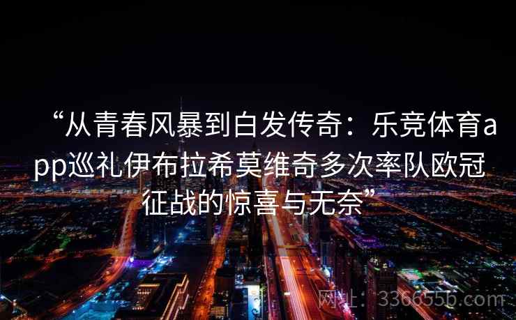 “从青春风暴到白发传奇：乐竞体育app巡礼伊布拉希莫维奇多次率队欧冠征战的惊喜与无奈”