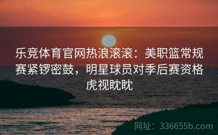 乐竞体育官网热浪滚滚：美职篮常规赛紧锣密鼓，明星球员对季后赛资格虎视眈眈