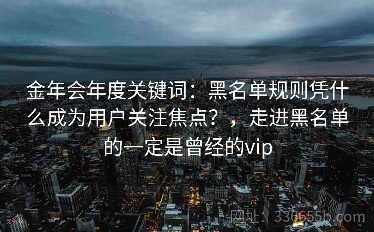 金年会年度关键词：黑名单规则凭什么成为用户关注焦点？，走进黑名单的一定是曾经的vip