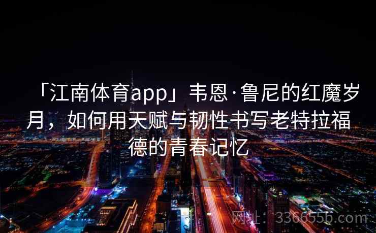 「江南体育app」韦恩·鲁尼的红魔岁月,如何用天赋与韧性书写老特拉福德的青春记忆 「江南体育app」韦恩·鲁尼的红魔岁月,如何用天赋与韧性书写老特拉福德的青春记忆