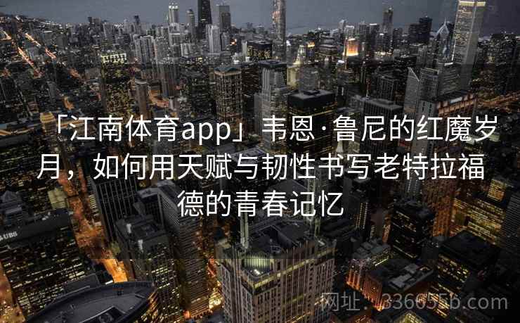 「江南体育app」韦恩·鲁尼的红魔岁月,如何用天赋与韧性书写老特拉福德的青春记忆 「江南体育app」韦恩·鲁尼的红魔岁月,如何用天赋与韧性书写老特拉福德的青春记忆