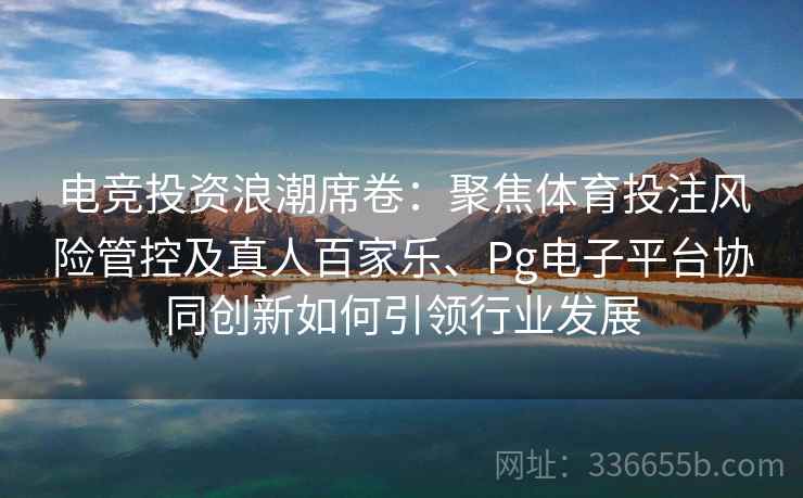 电竞投资浪潮席卷：聚焦体育投注风险管控及真人百家乐、Pg电子平台协同创新如何引领行业发展
